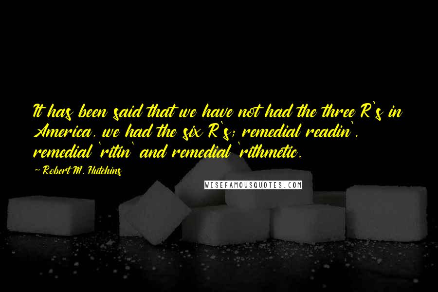 Robert M. Hutchins Quotes: It has been said that we have not had the three R's in America, we had the six R's; remedial readin', remedial 'ritin' and remedial 'rithmetic.