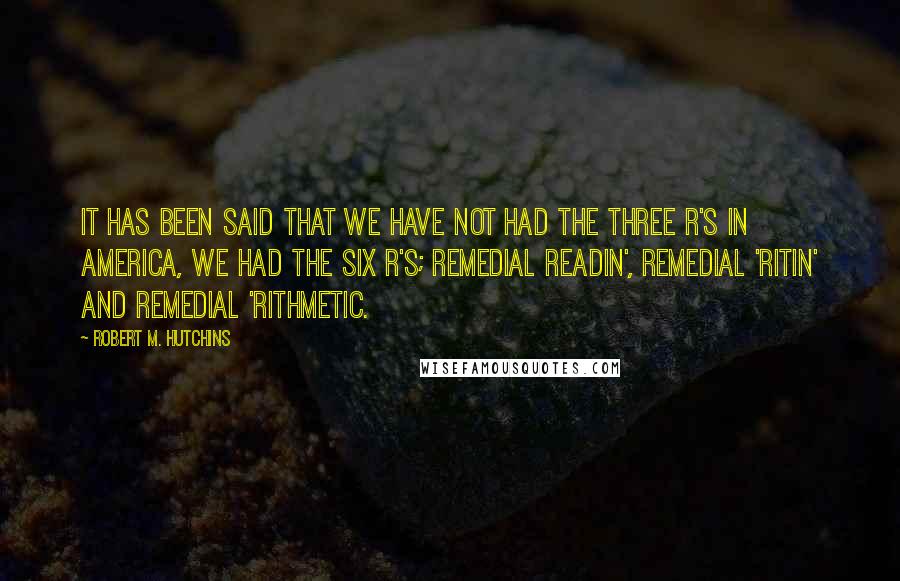 Robert M. Hutchins Quotes: It has been said that we have not had the three R's in America, we had the six R's; remedial readin', remedial 'ritin' and remedial 'rithmetic.