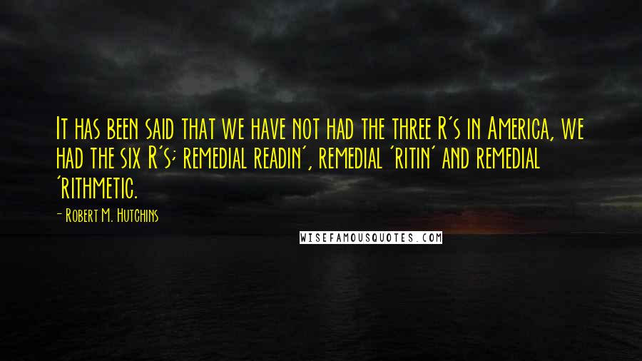 Robert M. Hutchins Quotes: It has been said that we have not had the three R's in America, we had the six R's; remedial readin', remedial 'ritin' and remedial 'rithmetic.