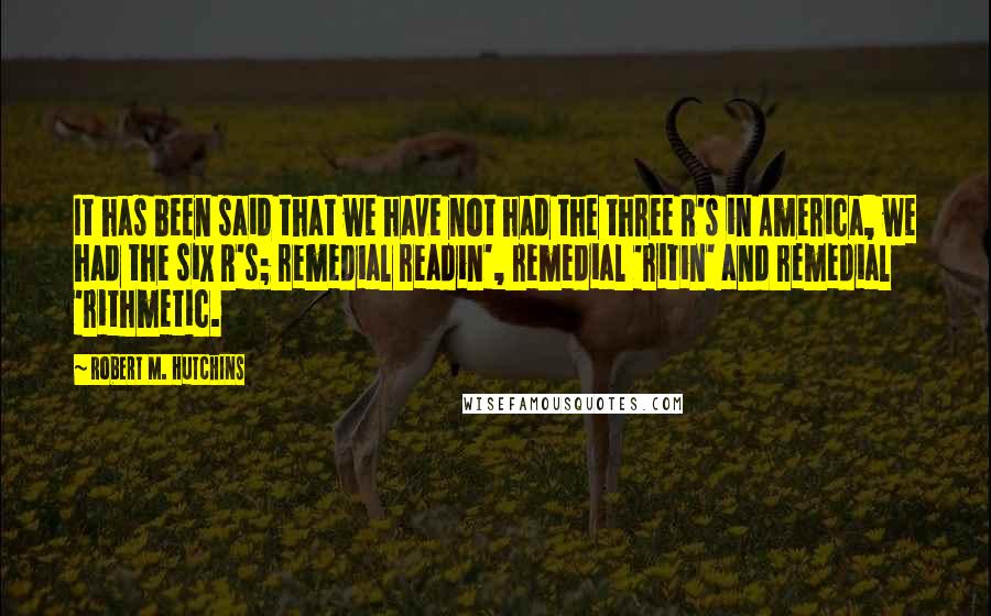 Robert M. Hutchins Quotes: It has been said that we have not had the three R's in America, we had the six R's; remedial readin', remedial 'ritin' and remedial 'rithmetic.