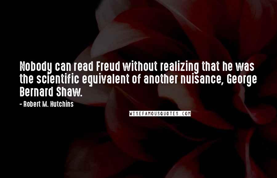 Robert M. Hutchins Quotes: Nobody can read Freud without realizing that he was the scientific equivalent of another nuisance, George Bernard Shaw.