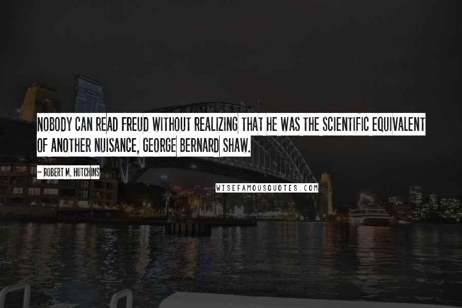 Robert M. Hutchins Quotes: Nobody can read Freud without realizing that he was the scientific equivalent of another nuisance, George Bernard Shaw.