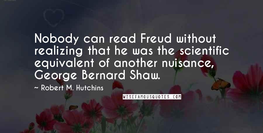 Robert M. Hutchins Quotes: Nobody can read Freud without realizing that he was the scientific equivalent of another nuisance, George Bernard Shaw.