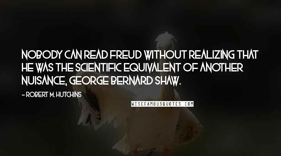 Robert M. Hutchins Quotes: Nobody can read Freud without realizing that he was the scientific equivalent of another nuisance, George Bernard Shaw.