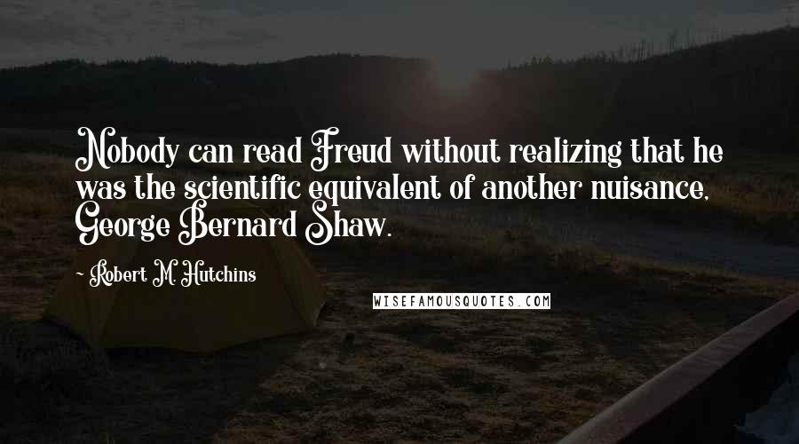 Robert M. Hutchins Quotes: Nobody can read Freud without realizing that he was the scientific equivalent of another nuisance, George Bernard Shaw.