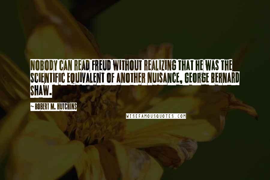 Robert M. Hutchins Quotes: Nobody can read Freud without realizing that he was the scientific equivalent of another nuisance, George Bernard Shaw.