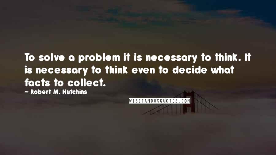 Robert M. Hutchins Quotes: To solve a problem it is necessary to think. It is necessary to think even to decide what facts to collect.