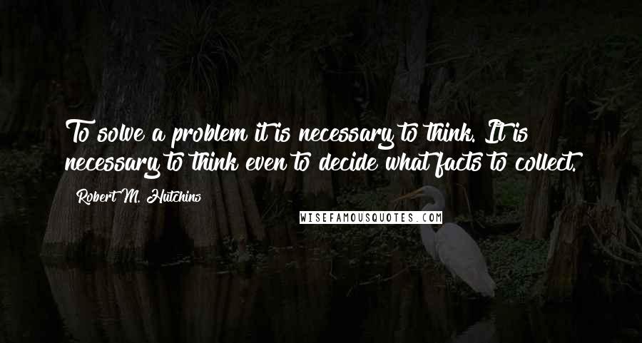 Robert M. Hutchins Quotes: To solve a problem it is necessary to think. It is necessary to think even to decide what facts to collect.