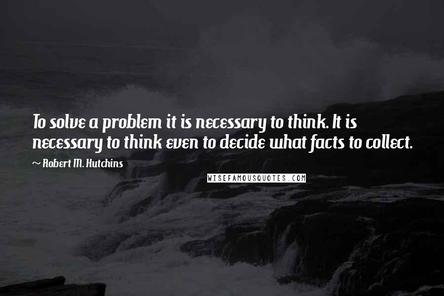 Robert M. Hutchins Quotes: To solve a problem it is necessary to think. It is necessary to think even to decide what facts to collect.