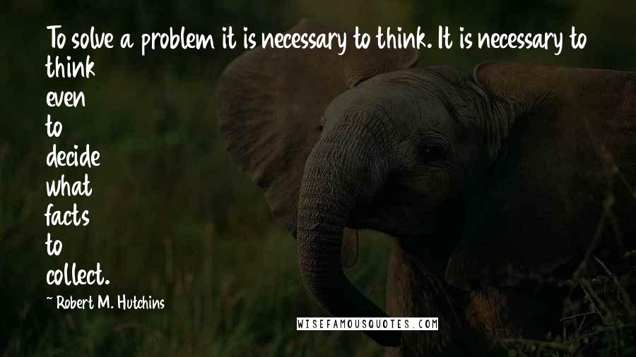Robert M. Hutchins Quotes: To solve a problem it is necessary to think. It is necessary to think even to decide what facts to collect.