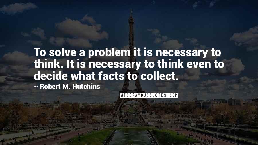 Robert M. Hutchins Quotes: To solve a problem it is necessary to think. It is necessary to think even to decide what facts to collect.