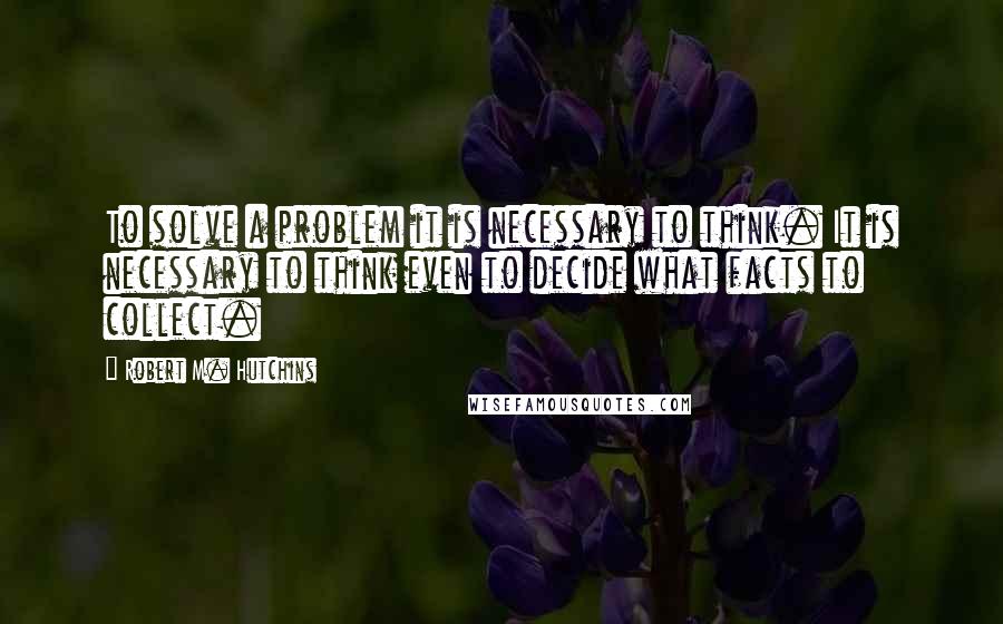 Robert M. Hutchins Quotes: To solve a problem it is necessary to think. It is necessary to think even to decide what facts to collect.