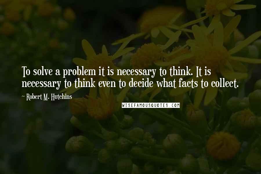 Robert M. Hutchins Quotes: To solve a problem it is necessary to think. It is necessary to think even to decide what facts to collect.