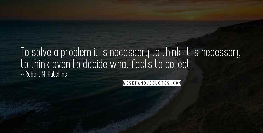 Robert M. Hutchins Quotes: To solve a problem it is necessary to think. It is necessary to think even to decide what facts to collect.