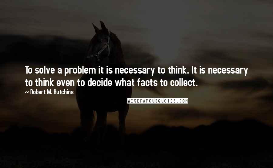 Robert M. Hutchins Quotes: To solve a problem it is necessary to think. It is necessary to think even to decide what facts to collect.