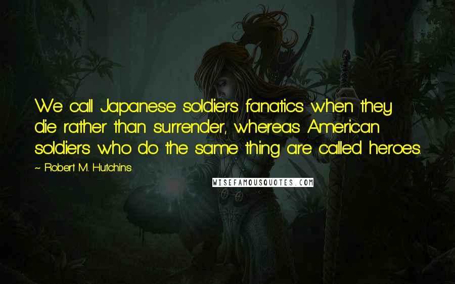Robert M. Hutchins Quotes: We call Japanese soldiers fanatics when they die rather than surrender, whereas American soldiers who do the same thing are called heroes.