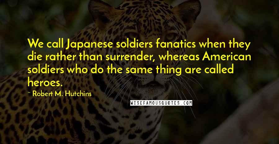 Robert M. Hutchins Quotes: We call Japanese soldiers fanatics when they die rather than surrender, whereas American soldiers who do the same thing are called heroes.