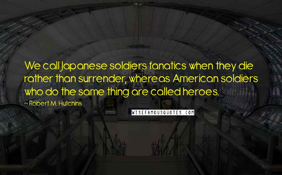 Robert M. Hutchins Quotes: We call Japanese soldiers fanatics when they die rather than surrender, whereas American soldiers who do the same thing are called heroes.