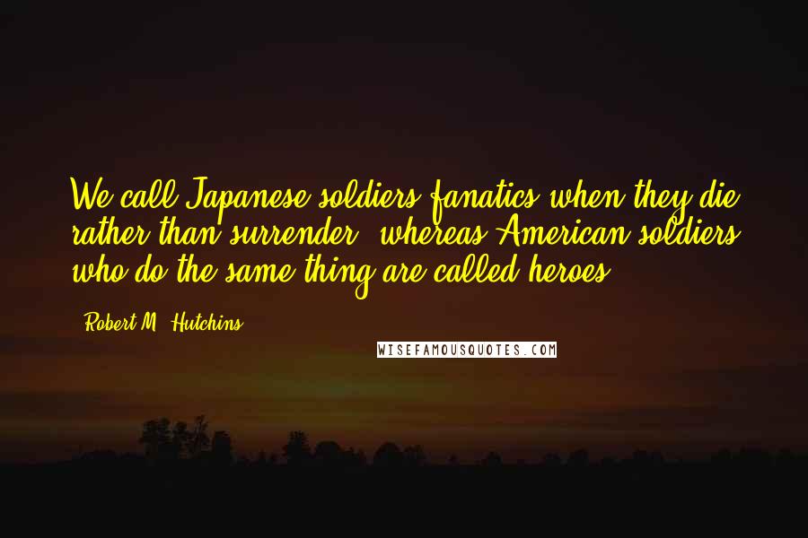 Robert M. Hutchins Quotes: We call Japanese soldiers fanatics when they die rather than surrender, whereas American soldiers who do the same thing are called heroes.