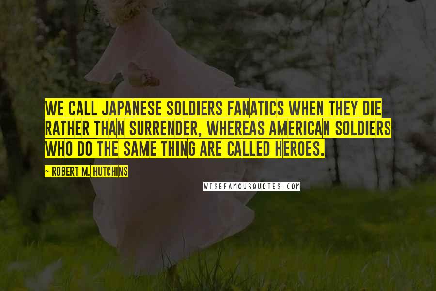 Robert M. Hutchins Quotes: We call Japanese soldiers fanatics when they die rather than surrender, whereas American soldiers who do the same thing are called heroes.