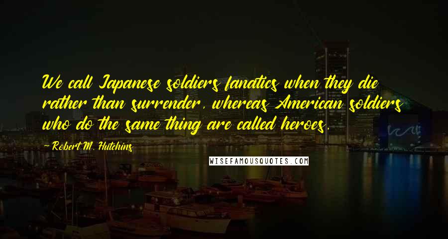 Robert M. Hutchins Quotes: We call Japanese soldiers fanatics when they die rather than surrender, whereas American soldiers who do the same thing are called heroes.