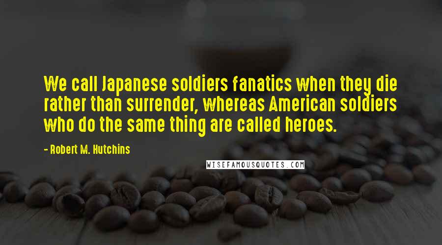 Robert M. Hutchins Quotes: We call Japanese soldiers fanatics when they die rather than surrender, whereas American soldiers who do the same thing are called heroes.
