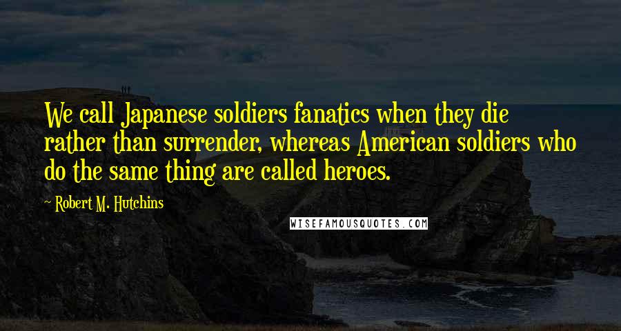 Robert M. Hutchins Quotes: We call Japanese soldiers fanatics when they die rather than surrender, whereas American soldiers who do the same thing are called heroes.