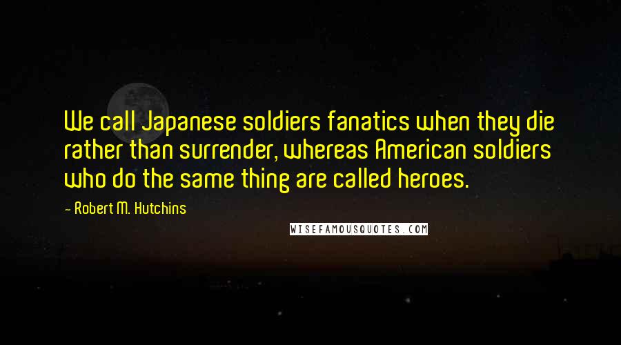 Robert M. Hutchins Quotes: We call Japanese soldiers fanatics when they die rather than surrender, whereas American soldiers who do the same thing are called heroes.