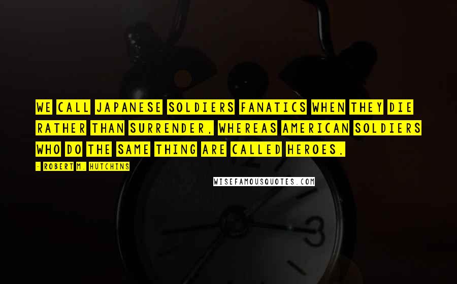 Robert M. Hutchins Quotes: We call Japanese soldiers fanatics when they die rather than surrender, whereas American soldiers who do the same thing are called heroes.