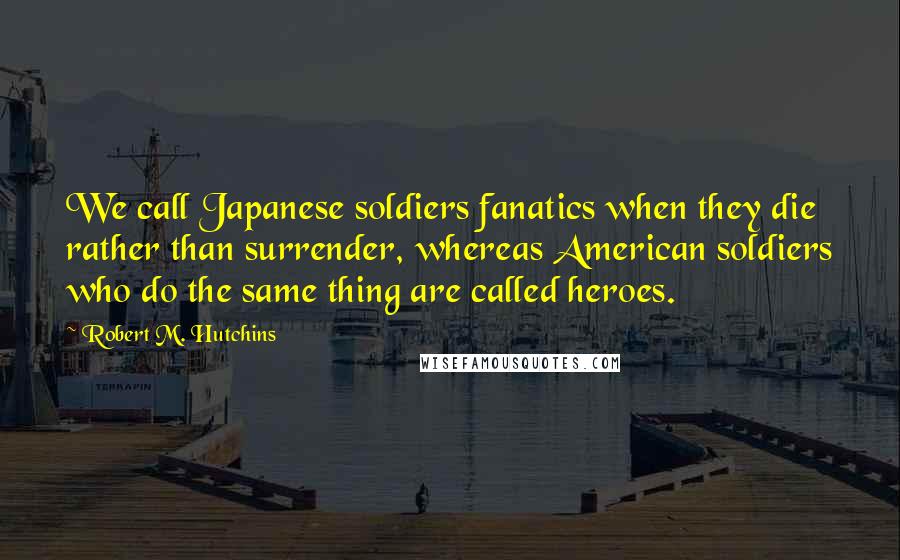 Robert M. Hutchins Quotes: We call Japanese soldiers fanatics when they die rather than surrender, whereas American soldiers who do the same thing are called heroes.