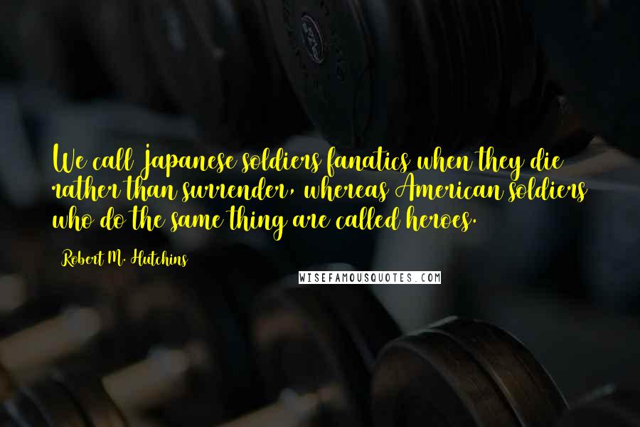 Robert M. Hutchins Quotes: We call Japanese soldiers fanatics when they die rather than surrender, whereas American soldiers who do the same thing are called heroes.