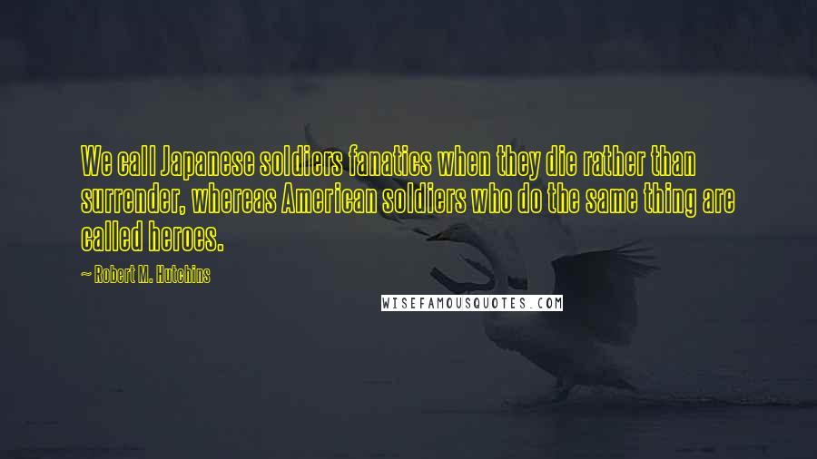 Robert M. Hutchins Quotes: We call Japanese soldiers fanatics when they die rather than surrender, whereas American soldiers who do the same thing are called heroes.