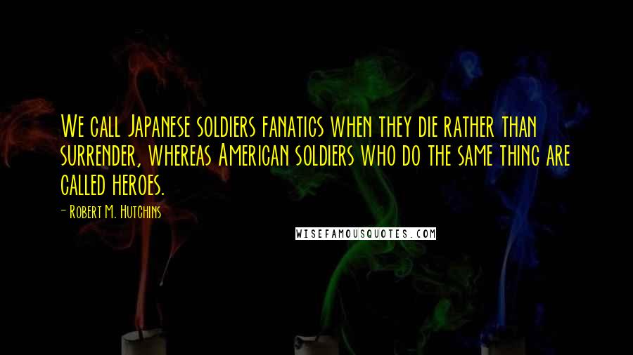 Robert M. Hutchins Quotes: We call Japanese soldiers fanatics when they die rather than surrender, whereas American soldiers who do the same thing are called heroes.