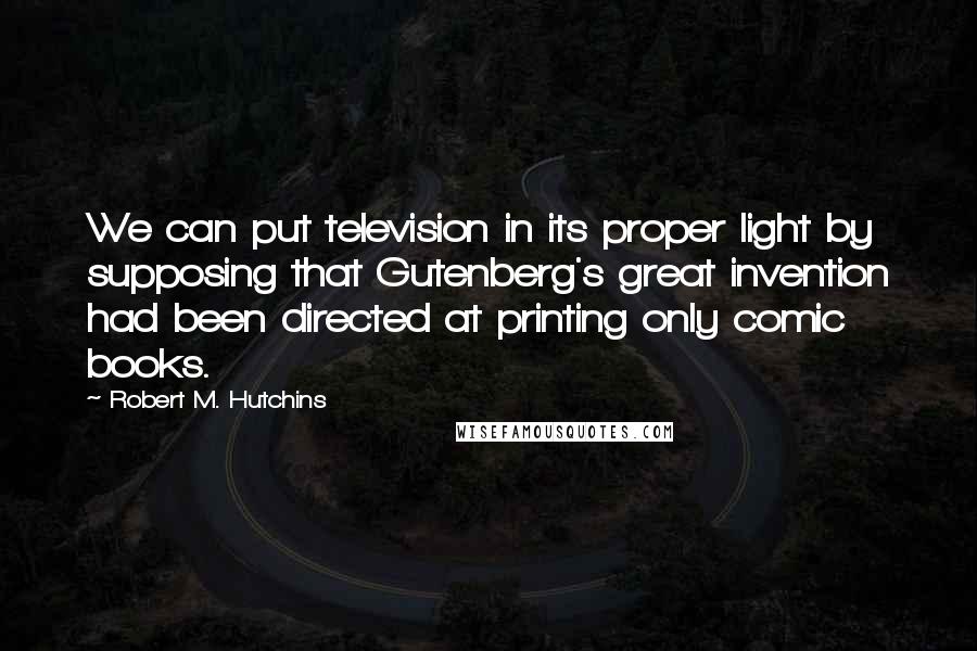 Robert M. Hutchins Quotes: We can put television in its proper light by supposing that Gutenberg's great invention had been directed at printing only comic books.