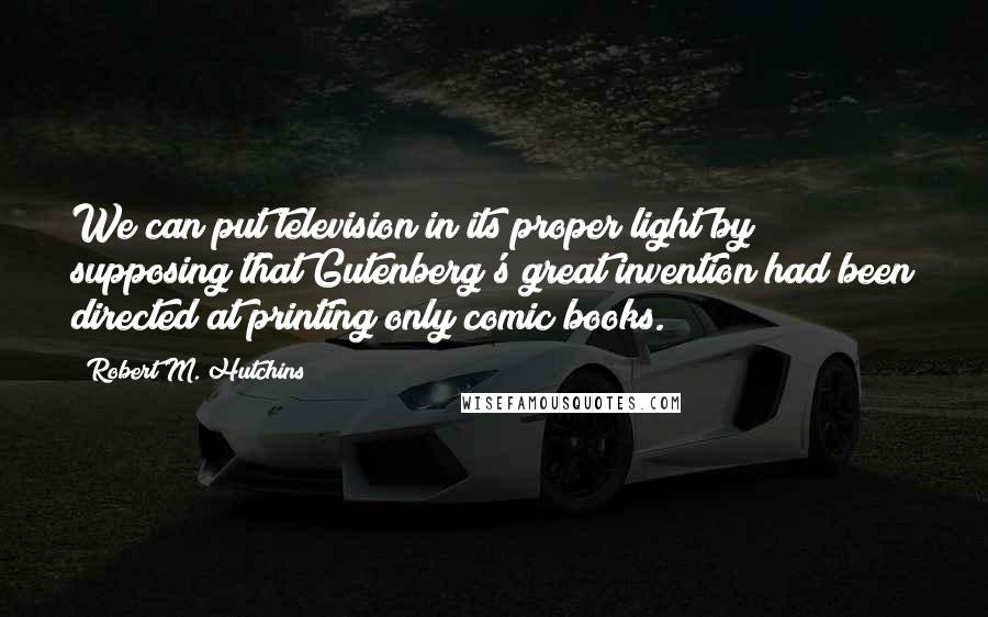 Robert M. Hutchins Quotes: We can put television in its proper light by supposing that Gutenberg's great invention had been directed at printing only comic books.