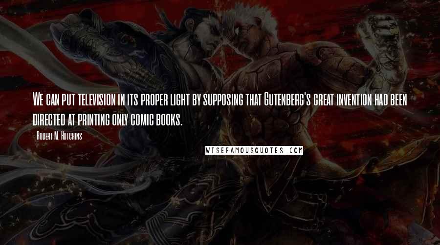 Robert M. Hutchins Quotes: We can put television in its proper light by supposing that Gutenberg's great invention had been directed at printing only comic books.