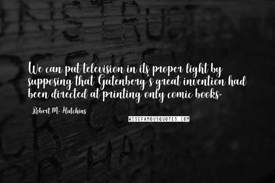 Robert M. Hutchins Quotes: We can put television in its proper light by supposing that Gutenberg's great invention had been directed at printing only comic books.