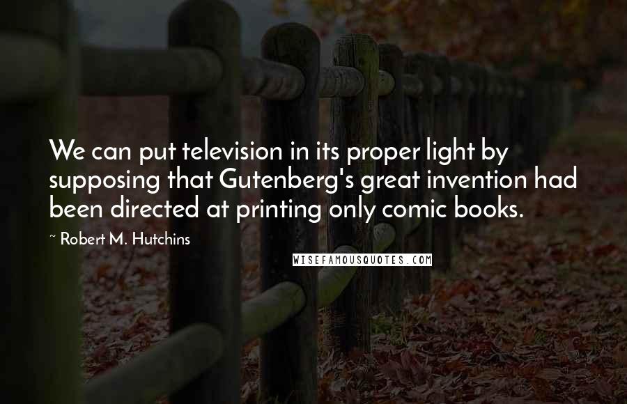 Robert M. Hutchins Quotes: We can put television in its proper light by supposing that Gutenberg's great invention had been directed at printing only comic books.