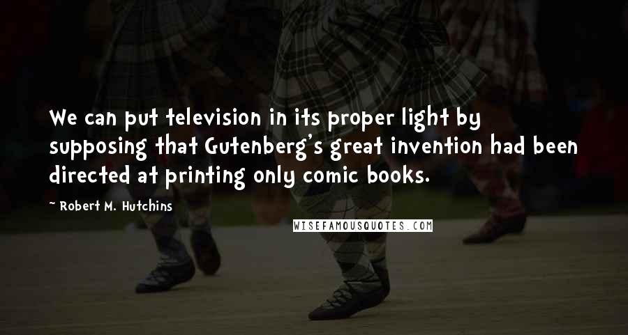 Robert M. Hutchins Quotes: We can put television in its proper light by supposing that Gutenberg's great invention had been directed at printing only comic books.