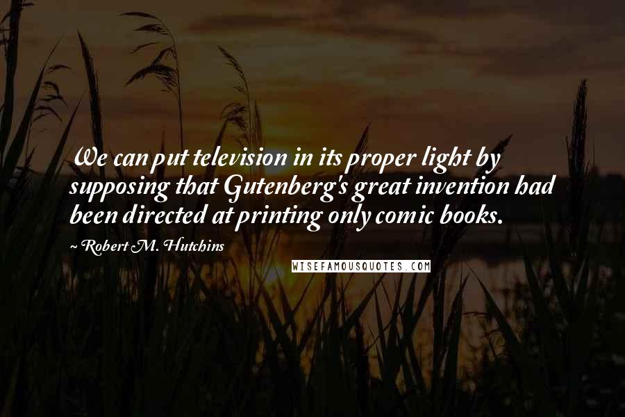 Robert M. Hutchins Quotes: We can put television in its proper light by supposing that Gutenberg's great invention had been directed at printing only comic books.