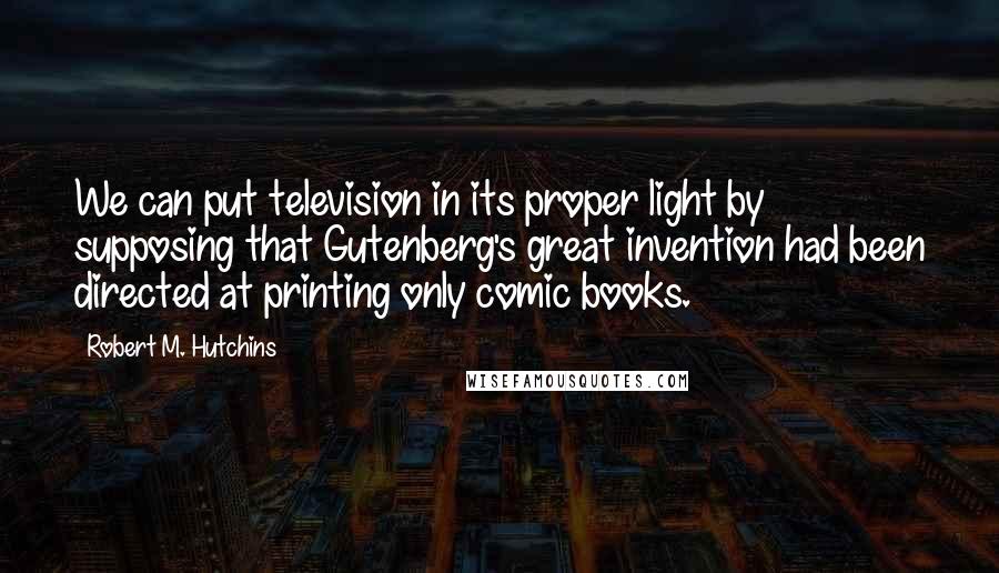 Robert M. Hutchins Quotes: We can put television in its proper light by supposing that Gutenberg's great invention had been directed at printing only comic books.