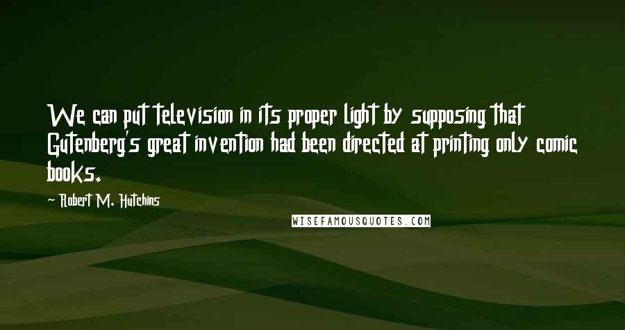 Robert M. Hutchins Quotes: We can put television in its proper light by supposing that Gutenberg's great invention had been directed at printing only comic books.