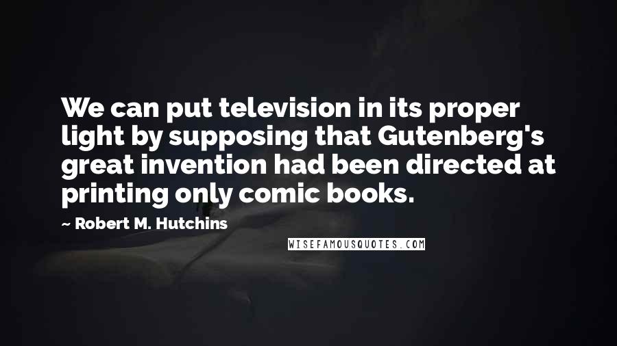 Robert M. Hutchins Quotes: We can put television in its proper light by supposing that Gutenberg's great invention had been directed at printing only comic books.