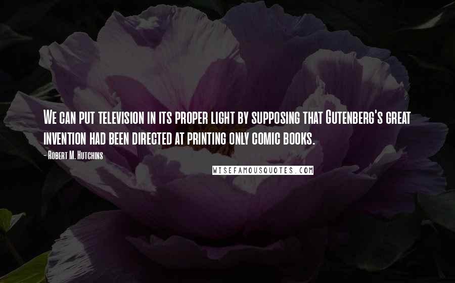 Robert M. Hutchins Quotes: We can put television in its proper light by supposing that Gutenberg's great invention had been directed at printing only comic books.