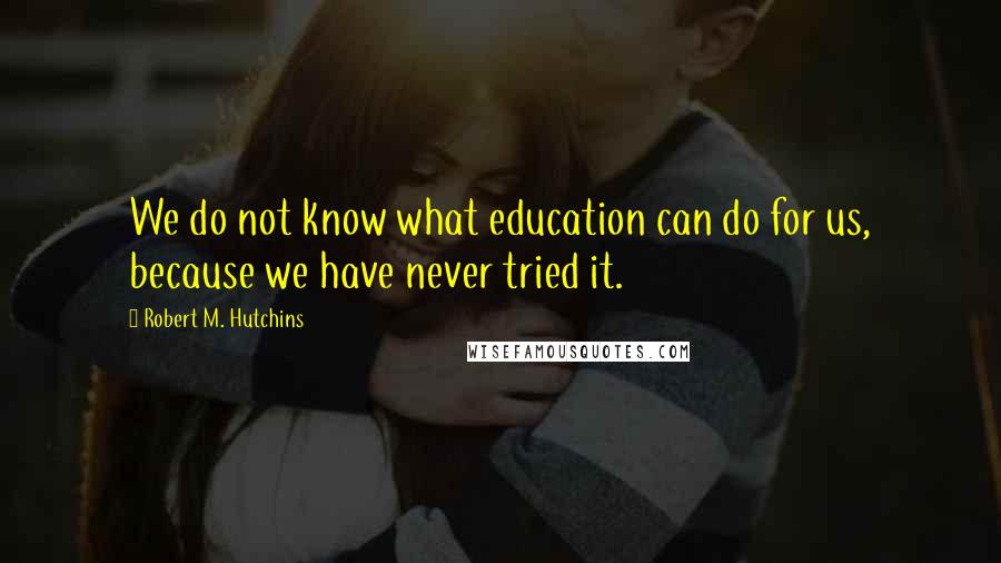 Robert M. Hutchins Quotes: We do not know what education can do for us, because we have never tried it.