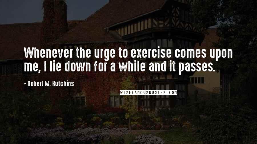 Robert M. Hutchins Quotes: Whenever the urge to exercise comes upon me, I lie down for a while and it passes.