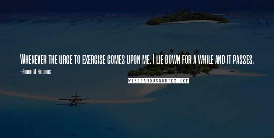 Robert M. Hutchins Quotes: Whenever the urge to exercise comes upon me, I lie down for a while and it passes.