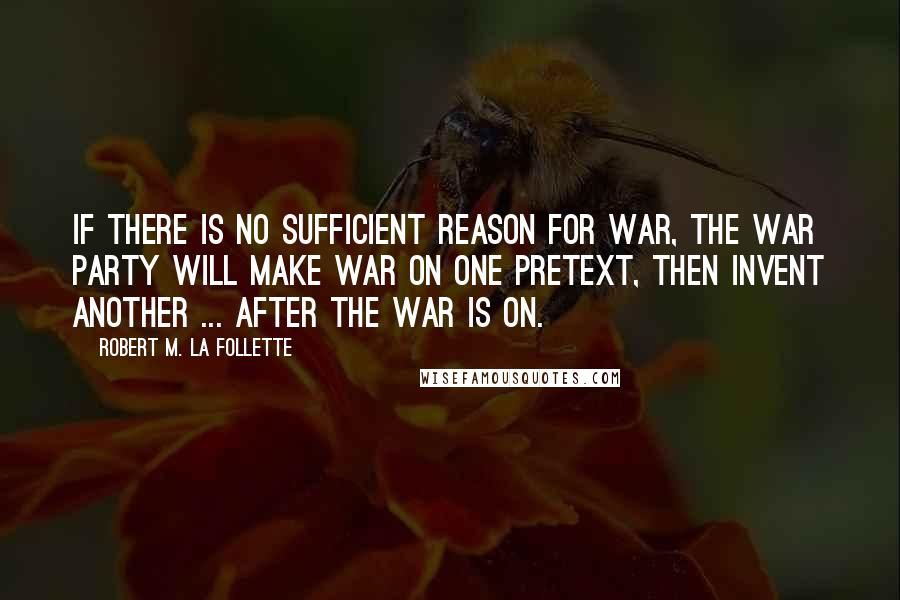 Robert M. La Follette Quotes: If there is no sufficient reason for war, the war party will make war on one pretext, then invent another ... after the war is on.