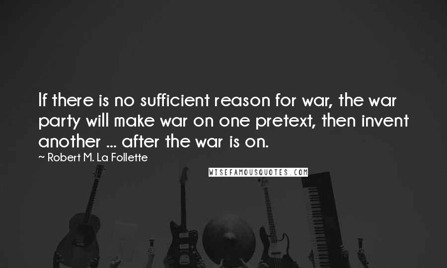 Robert M. La Follette Quotes: If there is no sufficient reason for war, the war party will make war on one pretext, then invent another ... after the war is on.