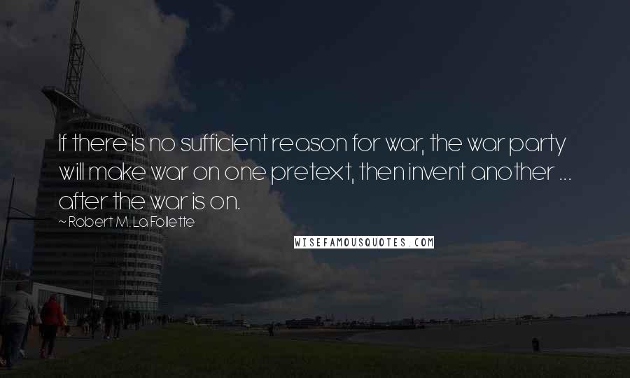 Robert M. La Follette Quotes: If there is no sufficient reason for war, the war party will make war on one pretext, then invent another ... after the war is on.